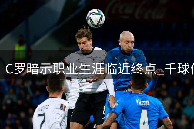 C罗暗示职业生涯临近终点 千球伟业成最后追求